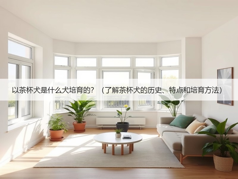 以茶杯犬是什么犬培育的？（了解茶杯犬的历史、特点和培育方法）