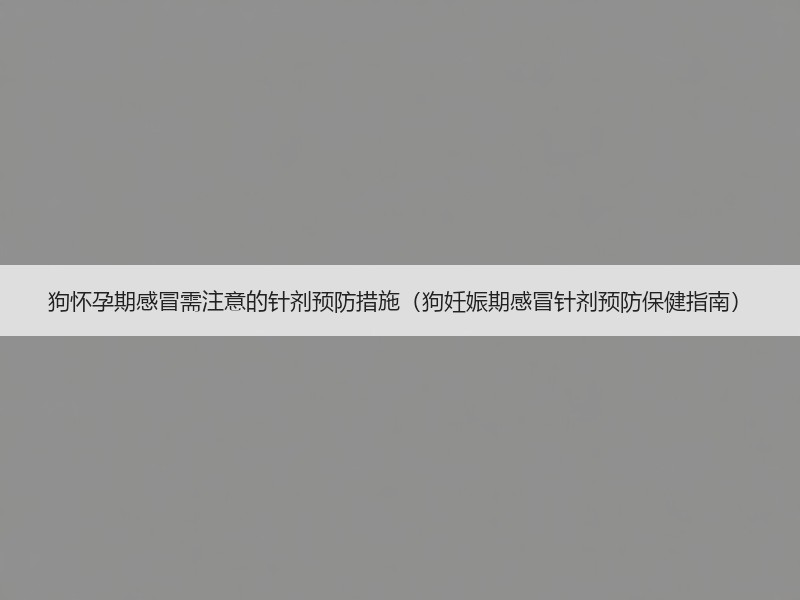 狗怀孕期感冒需注意的针剂预防措施（狗妊娠期感冒针剂预防保健指南）